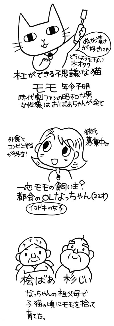 登場人物紹介。その１　木工が出来る不思議な猫「モモ」年齢不明、どうしようもない木オタク、ぬか漬けが好き。時代劇ファンの昭和な男。女性像はおばあちゃんがすべて。その２一応モモの飼い主。都会のイマドキの女子OLのなっちゃん 22歳。　外食とコンビニ弁当が好き。彼氏募集中。　その３　桧ばあと杉じい。なっちゃんの祖父母で子猫の頃にモモを拾って育てた